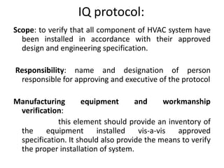 IQ protocol:
Scope: to verify that all component of HVAC system have
been installed in accordance with their approved
design and engineering specification.
Responsibility: name and designation of person
responsible for approving and executive of the protocol
Manufacturing equipment and workmanship
verification:
this element should provide an inventory of
the equipment installed vis-a-vis approved
specification. It should also provide the means to verify
the proper installation of system.
 