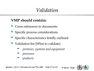 Module 1, Part 1: Introduction and The VMP Slide 17 of 22 © WHO – EDM
Validation
VMP should contain:
 Cross references to documents
 Specific process considerations
 Specific characteristics briefly outlined
 Validation list (What to validate)
 premises, systems and equipment
 processes
 products
 
