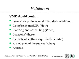 Module 1, Part 1: Introduction and The VMP Slide 19 of 22 © WHO – EDM
VMP should contain:
 Format for protocols and other documentation
 List of relevant SOPs (How)
 Planning and scheduling (When)
 Location (Where)
 Estimate of staffing requirements (Who)
 A time plan of the project (When)
 Annexes
Validation
 