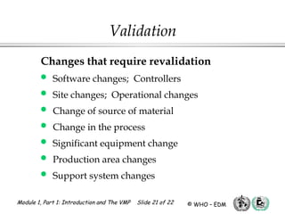 Module 1, Part 1: Introduction and The VMP Slide 21 of 22 © WHO – EDM
Validation
Changes that require revalidation
 Software changes; Controllers
 Site changes; Operational changes
 Change of source of material
 Change in the process
 Significant equipment change
 Production area changes
 Support system changes
 