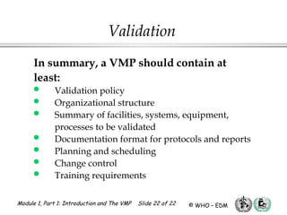 Module 1, Part 1: Introduction and The VMP Slide 22 of 22 © WHO – EDM
Validation
In summary, a VMP should contain at
least:
 Validation policy
 Organizational structure
 Summary of facilities, systems, equipment,
processes to be validated
 Documentation format for protocols and reports
 Planning and scheduling
 Change control
 Training requirements
 