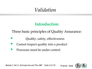 Module 1, Part 1: Introduction and The VMP Slide 4 of 22 © WHO – EDM
Validation
Introduction
Three basic principles of Quality Assurance:
 Quality, safety, effectiveness
 Cannot inspect quality into a product
 Processes must be under control
 