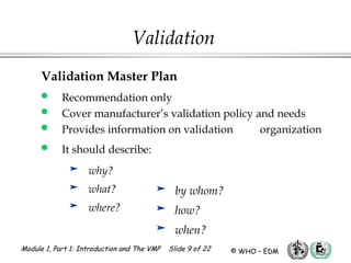Module 1, Part 1: Introduction and The VMP Slide 9 of 22 © WHO – EDM
Validation
Validation Master Plan
 Recommendation only
 Cover manufacturer’s validation policy and needs
 Provides information on validation organization
 It should describe:
 why?
 what?
 where?
 by whom?
 how?
 when?
 