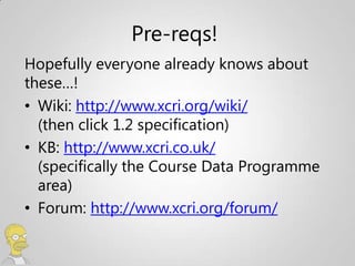Pre-reqs!
Hopefully everyone already knows about
these…!
• Wiki: http://www.xcri.org/wiki/
  (then click 1.2 specification)
• KB: http://www.xcri.co.uk/
  (specifically the Course Data Programme
  area)
• Forum: http://www.xcri.org/forum/
 