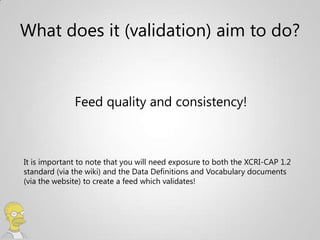 What does it (validation) aim to do?


              Feed quality and consistency!



It is important to note that you will need exposure to both the XCRI-CAP 1.2
standard (via the wiki) and the Data Definitions and Vocabulary documents
(via the website) to create a feed which validates!
 