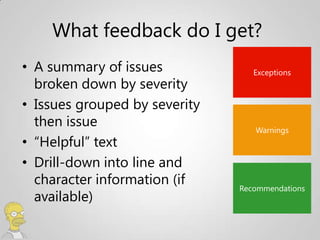 What feedback do I get?
• A summary of issues             Exceptions
  broken down by severity
• Issues grouped by severity
  then issue                      Warnings
• “Helpful” text
• Drill-down into line and
  character information (if    Recommendations
  available)
 