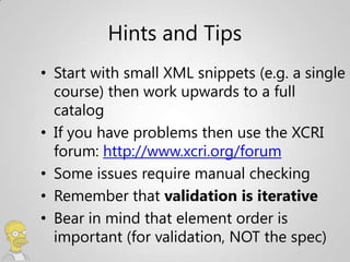 Hints and Tips
• Start with small XML snippets (e.g. a single
  course) then work upwards to a full
  catalog
• If you have problems then use the XCRI
  forum: http://www.xcri.org/forum
• Some issues require manual checking
• Remember that validation is iterative
• Bear in mind that element order is
  important (for validation, NOT the spec)
 