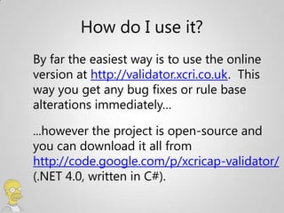 How do I use it?
By far the easiest way is to use the online
version at http://validator.xcri.co.uk. This
way you get any bug fixes or rule base
alterations immediately…

...however the project is open-source and
you can download it all from
http://code.google.com/p/xcricap-validator/
(.NET 4.0, written in C#).
 
