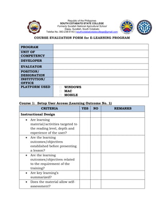Republic of the Philippines
SOUTH COTABATO STATE COLLEGE
Formerly Surallah National Agricultural School
Dajay, Surallah, South Cotabato
Telefax No. 083-238-5143 | southcotabatostatecollege@gmail.com
COURSE EVALUATION FORM for E-LEARNING PROGRAM
PROGRAM
UNIT OF
COMPETENCY
DEVELOPER
EVALUATOR
POSITION/
DESIGNATION
INSTITUTION/
OFFICE
PLATFORM USED  WINDOWS
 MAC
 MOBILE
Course 1: Setup User Access (Learning Outcome No. 1)
CRITERIA YES NO REMARKS
Instructional Design
 Are learning
material/activities targeted to
the reading level, depth and
experience of the user?
 Are the learning
outcomes/objectives
established before presenting
a lesson?
 Are the learning
outcomes/objectives related
to the requirement of the
training?
 Are key learning’s
summarized?
 Does the material allow self-
assessment?
 
