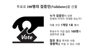 투표로 100명의 검증인(Validator)을 선출
투표수가 가장 많은 100명이
검증자로 선출
누가 검증인이 되면
전체의 이익이 극대화 되는가?
많은 돈을 투자한 사람
영향력을 미칠 수 있는 사람
아톰 코인 1개당 1표 행사
 