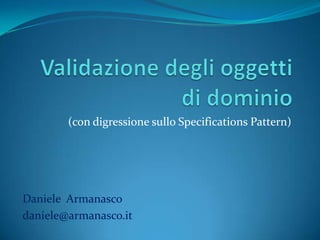 Validazione degli oggetti di dominio (con digressione sullo SpecificationsPattern) Daniele  Armanasco daniele@armanasco.it 
