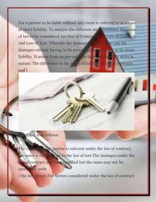 For a person to be liable without any cause is referred to as a case
of strict liability. To analyse the different strict liabilities the areas
of law to be considered are that of Criminal Law, Law of Contracts
and Law of Tort. Whereby the damaging party has to pay for
damages without having to be proven guilty is known to be strict
liability. It arises from an pre-existent duty and hence is strict in
nature. The difference in the types of liability in law of contracts
and l
aw of tort is as follows:
The consent of the parties is relevant under the law of contract,
the same is not the case in the law of tort.The damages under the
law of contract may be quantified but the same may not be
quantified unde
r the law of tort.The factors considered under the law of contract
 