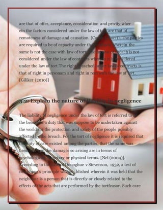 are that of offer, acceptance, consideration and privity wher
ein the factors considered under the law of tort are that of
remoteness of damage and causation. [Cooke (2007)]. The parties
are required to be of capacity under the contracts wherein the
same is not the case with law of tort. The motive of breach is not
considered under the law of contracts whereas it is considered
under the law of tort.The right breached under law of contracts is
that of right in personam and right in rem with the law of tort.
[Giliker (2010)]
3.2: Explain the nature of liability in negligence
The liability of negligence under the law of tort is referred to as
the breach of a duty that was suppose to be undertaken against
the world for the protection and safety of the people possibly
affected by the breach. For the tort of negligence it is required that
the duty of care existed among the parties, that the same was
breached and the damages so arising are in terms of
psychological, monetary or physical terms. [Nel (2004)].
According to the case of Donoghue v Stevenson, 1932, a test of
neighbour’s principle was established wherein it was held that the
neighbour is a person that is directly or closely related to the
effects of the acts that are performed by the tortfeasor. Such care
 