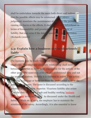 shall be undertaken towards the users both direct and indirect so
that the possible effects may be minimised. Lord Atkin’s
judgement mandates the maintenance of safety by the person
causing the harm or the effects. It shall be assessed beforehand in
terms of foreseeability and proximity to study the extent of
liability that may arise if the duty in question is not undertaken.
[Richards (2006)]
3.3: Explain how a business can be vicariously
liable
The business may be made vicariously liable for the acts of the
employees. The employer-employee relationship shall exist
between eh parties in order to be responsible for the actions of the
other party. The same may arise out of a professional duty and not
the personal motives. Thereby it is essential to assess if the action
resulting in damage or harm are from the professional duty or the
personal preference. The same is discussed according to the
Doctrine of Respondent Superior. Vicarious liability also arises
from the duty to provide a safe and healthy working business
environment to the employees. As discussed under the Health and
Safety at Work etc of 1974, the employer has to maintain the
standards of the safety. Accordingly, it is also essential to know
 