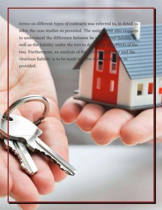 terms on different types of contracts was referred to, in detail to
solve the case studies so provided. The assignment also requires
to understand the difference between he contractual liability as
well as the liability under the tort to determine the effects of the
two. Furthermore, an analysis of the tort of negligence and the
vicarious liability is to be made to solve the case studies so
provided.
 