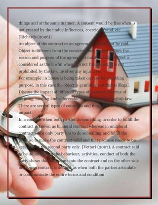 things and at the same manner. A consent would be free when is
not created by the undue influences, coercion, fraud, etc.
[Richards (2006)]
An object of the contract or an agreement should not be void.
Object is different from the consideration. Object defines the
reason and purpose of the agreement must be valid. Object is
considered as the lawful when it is not fraudulent, it is not
prohibited by the law, involves any injury, etc.
For example : A house is being taken on rent for gambling
purpose, in this case the object is gambling and that is illegal.
Discuss the impact of different types of contract in terms of
forming, binding and enforceable contracts under English law.
There are several types of contracts and they all have their own
impact.
In a contract when both parties do something in order to fulfill the
contract is known as bilateral contract whereas in unilateral
contract when only party has to do something and fulfill the
promise to make the contract valid and that promise needs to be
accepted by the second party only. [Vettori (2007). A contract said
to be implied when the behaviour, activities, conduct of both the
party shows that they came into the contract and on the other side
in express contract is defined as when both the parties articulate
or communicate the entire terms and condition
 
