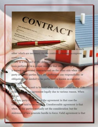 to each
other which are necessary for the contract is known as express
contracts.
When in a contract all the obligation have
been performed in a proper manner that needed to be performed
is known as executed contracts and on the other side when any
party or all the parties have not performed any responsibility or
obligation that needed to be performed is known as executor
contracts.
An agreement is said to be void when any party could not be able
to implement the agreement legally due to various reason. When
law pe
rmit any party to pull down the agreement in that case the
contract is said to be voidable. Unenforceable agreement is that
when all the parties mutually set the consideration but the
statement of law generate hurdle to force. Valid agreement is that
 