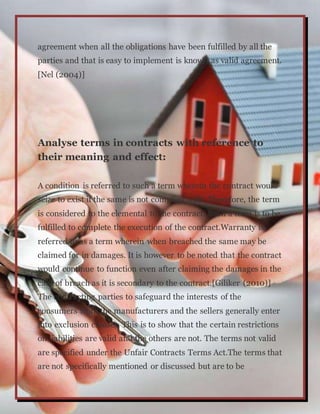 agreement when all the obligations have been fulfilled by all the
parties and that is easy to implement is known as valid agreement.
[Nel (2004)]
Analyse terms in contracts with reference to
their meaning and effect:
A condition is referred to such a term wherein the contract would
seize to exist if the same is not complied with. Therefore, the term
is considered to the elemental to the contract. Such a term is to be
fulfilled to complete the execution of the contract.Warranty is
referred to as a term wherein when breached the same may be
claimed for in damages. It is however to be noted that the contract
would continue to function even after claiming the damages in the
case of breach as it is secondary to the contract.[Giliker (2010)]
The contracting parties to safeguard the interests of the
consumers from the manufacturers and the sellers generally enter
into exclusion clauses. This is to show that the certain restrictions
on liabilities are valid and the others are not. The terms not valid
are specified under the Unfair Contracts Terms Act.The terms that
are not specifically mentioned or discussed but are to be
 