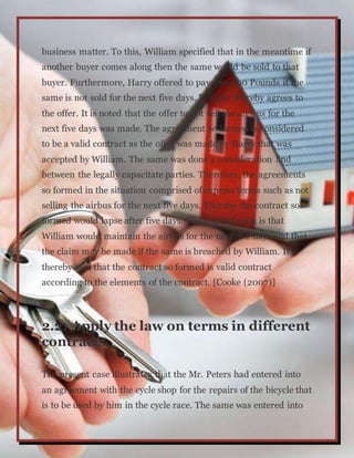 business matter. To this, William specified that in the meantime if
another buyer comes along then the same would be sold to that
buyer. Furthermore, Harry offered to pay 100,000 Pounds if the
same is not sold for the next five days. William thereby agrees to
the offer. It is noted that the offer to not sell the air bus for the
next five days was made. The agreement so formed is considered
to be a valid contract as the offer was made by Harry that was
accepted by William. The same was done a consideration and
between the legally capacitate parties. Therefore, the agreements
so formed in the situation comprised of express terms such as not
selling the airbus for the next five days. Thereby the contract so
formed would lapse after five days. The implied term is that
William would maintain the airbus for the next five days and that
the claim may be made if the same is breached by William. It is
thereby said that the contract so formed is valid contract
according to the elements of the contract. [Cooke (2007)]
2.2: Apply the law on terms in different
contracts
The present case illustrates that the Mr. Peters had entered into
an agreement with the cycle shop for the repairs of the bicycle that
is to be used by him in the cycle race. The same was entered into
 