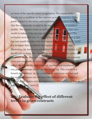 on basis of the specific terms so agreed to. The repair of the
bicycle was a condition to the contract as well acceptance of the
goods subject to the terms and conditions. The implied term was
that the equipments so used in the repair would be of standard
quality. The express terms as well as the warranty was that care
would be taken of the bicycles all brought in for the repair?The
exclusion term that may be referred to as the essential part is that
the care would be taken but the responsibility for the goods would
not be taken that are left for the repairs. However, the sign
illustrating the terms was put behind the counter and hidden by
the bicycle so hung. Mr. Peters was not able to read the same. As
the owner of the shop it is required to make the stament expressly
clear and noticeable in order to enforce it. As Mr. Peters went to
collect the bicycle the same was not repaired and misplaced as it
was put into storage along with the wrong tag. This results in a
breach of a contract. As the condition to repair was not met and
the exclusion clause was not clear the contract can be voided at
the end of Mr. Peters and damages may be claimed for the loss so
suffered. [Vettori (2007)]
2.3: Evaluate the effect of different
terms in given contracts
 