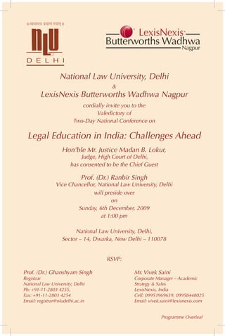 National Law University, Delhi
                                        &
        LexisNexis Butterworths Wadhwa Nagpur
                            cordially invite you to the
                                  Valedictory of
                         Two-Day National Conference on

  Legal Education in India: Challenges Ahead
                   Hon’ble Mr. Justice Madan B. Lokur,
                            Judge, High Court of Delhi,
                       has consented to be the Chief Guest

                             Prof. (Dr.) Ranbir Singh
                Vice Chancellor, National Law University, Delhi
                               will preside over
                                       on
                        Sunday, 6th December, 2009
                                  at 1:00 pm

                        National Law University, Delhi,
                   Sector – 14, Dwarka, New Delhi – 110078


                                      RSVP:

Prof. (Dr.) Ghanshyam Singh                     Mr. Vivek Saini
Registrar                                       Corporate Manager – Academic
National Law University, Delhi                  Strategy & Sales
Ph: +91-11-2803 4255,                           LexisNexis, India
Fax: +91-11-2803 4254                           Cell: 09953969639, 09958448025
Email: registrar@nludelhi.ac.in                 Email: vivek.saini@lexisnexis.com


                                                             Programme Overleaf
 