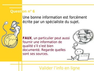 Question n° 6
      Une bonne information est forcément
      écrite par un spécialiste du sujet.



      FAUX, un particulier peut aussi
      fournir une information de
      qualité sʼil sʼest bien
      documenté. Regarde quelles
      sont ses sources.



                Valider lʼinfo en ligne
 