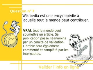 Question n° 7
      Wikipedia est une encyclopédie à
      laquelle tout le monde peut contribuer.

       VRAI, tout le monde peut
       soumettre un article. Sa
       publication passe néanmoins
       par un comité de validation.
       Lʼarticle sera également
       commenté et complété par les
       internautes.



                Valider lʼinfo en ligne
 