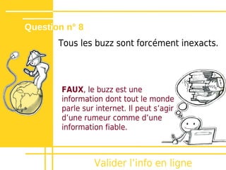 Question n° 8
       Tous les buzz sont forcément inexacts.




        FAUX, le buzz est une
        information dont tout le monde
        parle sur internet. Il peut sʼagir
        dʼune rumeur comme dʼune
        information fiable.



                 Valider lʼinfo en ligne
 