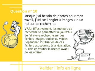 Question n° 10
      Lorsque jʼai besoin de photos pour mon
      travail, j’utilise l’onglet « images » d’un
      moteur de recherche.
       VRAI, Effectivement, les moteurs de
       recherche te permettent aujourd’hui
       de faire une recherche sur des
       fichiers images, audios ou vidéos.
       Cependant, l’utilisation de ces
       fichiers est soumise à la législation,
       tu dois en vérifier la licence avant
       de les utiliser.




                   Valider lʼinfo en ligne
 