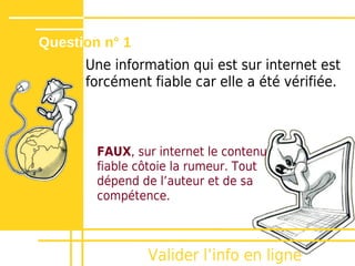 Question n° 1
      Une information qui est sur internet est
      forcément fiable car elle a été vérifiée.



        FAUX, sur internet le contenu
        fiable côtoie la rumeur. Tout
        dépend de lʼauteur et de sa
        compétence.



                Valider lʼinfo en ligne
 