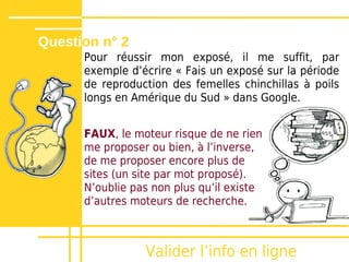 Question n° 2
      Pour réussir mon exposé, il me suffit, par
      exemple dʼécrire « Fais un exposé sur la période
      de reproduction des femelles chinchillas à poils
      longs en Amérique du Sud » dans Google.


      FAUX, le moteur risque de ne rien
      me proposer ou bien, à lʼinverse,
      de me proposer encore plus de
      sites (un site par mot proposé).
      Nʼoublie pas non plus quʼil existe
      dʼautres moteurs de recherche.



                 Valider lʼinfo en ligne
 