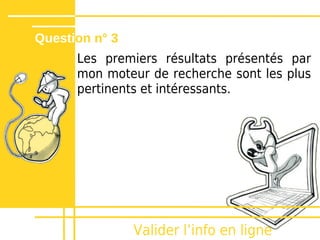 Question n° 3
      Les premiers résultats présentés par
      mon moteur de recherche sont les plus
      pertinents et intéressants.




                Valider lʼinfo en ligne
 