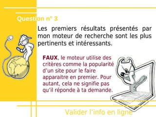 Question n° 3
      Les premiers résultats présentés par
      mon moteur de recherche sont les plus
      pertinents et intéressants.

        FAUX, le moteur utilise des
        critères comme la popularité
        dʼun site pour le faire
        apparaitre en premier. Pour
        autant, cela ne signifie pas
        quʼil réponde à ta demande.



                Valider lʼinfo en ligne
 