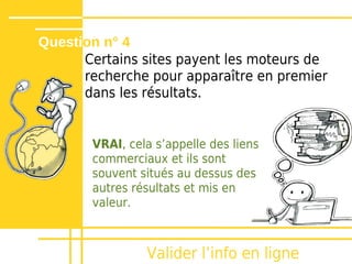 Question n° 4
      Certains sites payent les moteurs de
      recherche pour apparaître en premier
      dans les résultats.


       VRAI, cela sʼappelle des liens
       commerciaux et ils sont
       souvent situés au dessus des
       autres résultats et mis en
       valeur.



                Valider lʼinfo en ligne
 