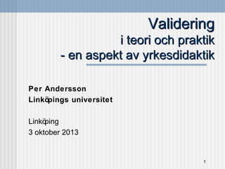 Validering
i teori och praktik
- en aspekt av yrkesdidaktik
Per Andersson
Linköpings universitet
Linkö
ping
3 oktober 2013

1

 