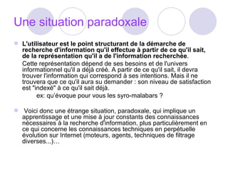 Une situation paradoxale L'utilisateur est le point structurant de la démarche de recherche d'information qu'il effectue à partir de ce qu'il sait, de la représentation qu'il a de l'information recherchée .  Cette représentation dépend de ses besoins et de l'univers informationnel qu'il a déjà créé. A partir de ce qu'il sait, il devra trouver l'information qui correspond à ses intentions. Mais il ne trouvera que ce qu'il aura su demander : son niveau de satisfaction est "indexé" à ce qu'il sait déjà.  ex: qu’évoque pour vous les syro-malabars ?   Voici donc une étrange situation, paradoxale, qui implique un apprentissage et une mise à jour constants des connaissances nécessaires à la recherche d'information, plus particulièrement en ce qui concerne les connaissances techniques en perpétuelle évolution sur Internet (moteurs, agents, techniques de filtrage diverses...)… 