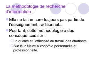 La méthodologie de recherche d’information Elle ne fait encore toujours pas partie de l’enseignement traditionnel... Pourtant, cette méthodologie a des conséquences sur : La qualité et l’efficacité du travail des étudiants, Sur leur future autonomie personnelle et professionnelle. 