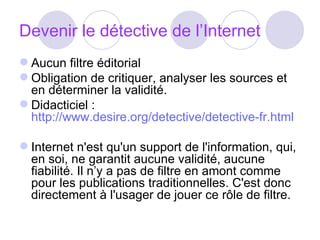 Devenir le détective de l’Internet Aucun filtre éditorial Obligation de critiquer, analyser les sources et en déterminer la validité. Didacticiel :  http://www.desire.org/detective/detective-fr.html Internet n'est qu'un support de l'information, qui, en soi, ne garantit aucune validité, aucune fiabilité. Il n’y a pas de filtre en amont comme pour les publications traditionnelles. C'est donc directement à l'usager de jouer ce rôle de filtre.  