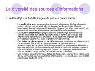La diversité des sources d’informations reflète déjà une fiabilité inégale de par leur nature même :  Le  world wide web , propose des sites web, des pages d'informations de toutes natures, qui peuvent aller de la page hautement scientifique à l'équivalent d'un ouvrage publié à compte d'auteur (les sites personnels), en passant par des sites vitrines pour des sociétés commerciales.  Le  courrier électronique  propose l'envoi et l'échange d'informations ; comme les boites aux lettres traditionnelles, il permet de recevoir des informations personnelles, officielles, mais peut être engorgé par des prospectus publicitaires, avec la pratique du spamming.  Des  listes de discussions ou de diffusion  sont envoyées sur abonnement via le courrier électronique, souvent autour de thèmes sérieux, professionnels, et permettent d'échanger questions et réponses à l'intérieur d'un cercle fermé ; l'information disponible dans ces listes est donc souvent très spécialisée, mais n'engage que l'auteur du message ; certaines listes sont modérées, ce qui permet de restreindre les pollutions.  Les  forums   s'apparentent aux listes de discussion, sauf qu'il est nécessaire de s'y connecter pour consulter les informations. Très nombreux, leur intérêt scientifique peut être varié.  