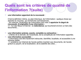 Quels sont les critères de qualité de l'information ?(suite) une information apportant de la nouveauté  : C'est la définition même, au plan théorique, de l’information : quelque chose qui apporte du nouveau, qui enrichit les connaissances.    sur Internet, l’évaluation de l’information doit viser à  apprécier le degré de nouveauté, d’originalité d’une information ; =>  l'un des fléaux d’Internet : la  redondance , qui toucherait environ un tiers des documents…  une information précise, exacte, complète ou exhaustive : - critères de la densité, de l’exactitude, de la complétude de l’information apportée. une information accessible  :: - l’information doit être facilement retrouvée, identifiée, localisée, et accessible à une adresse stable.   => problème sur Internet de l’accès parfois incertain aux documents, de l’accès gratuit ou payant, de la localisation, de la stabilité des sites…  