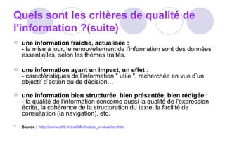 Quels sont les critères de qualité de l'information ?(suite) une information fraîche, actualisée : - la mise à jour, le renouvellement de l’information sont des données essentielles, selon les thèmes traités.  une information ayant un impact, un effet  : - caractéristiques de l’information " utile ", recherchée en vue d’un objectif d’action ou de décision…    une information bien structurée, bien présentée, bien rédigée : - la qualité   de l'information concerne aussi la qualité de l'expression écrite, la cohérence de la structuration du texte, la facilité de   consultation (la navigation), etc. Source :   http://www.uhb.fr/scd/Methodoc_evaluation.htm 