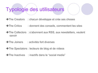 Typologie des utilisateurs  The Creators  : chacun développe et crée ses choses  The Critics  : donnent des conseils, commentent les sites  The Collectors  : s’abonnent aux RSS, aux newsletters, veulent savoir  The Joiners  : activités fort diverses  The Spectators : lecteurs de blog et de videos  The Inactives  : inactifs dans le “social media” 