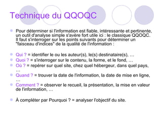 Technique du QQOQC Pour déterminer si l'information est fiable, intéressante et pertinente, un outil d'analyse simple s'avère fort utile ici : le classique QQOQC. Il faut s'interroger sur les points suivants pour déterminer un "faisceau d'indices" de la qualité de l'information : Qui ?  = identifier le ou les auteur(s), le(s) destinataire(s), …  Quoi ?  = s'interroger sur le contenu, la forme, et le fond, …  Où ?  = repérer sur quel site, chez quel hébergeur, dans quel pays, …  Quand ?  = trouver la date de l'information, la date de mise en ligne, …  Comment ?  = observer le recueil, la présentation, la mise en valeur de l'information, …  À compléter par Pourquoi ? = analyser l'objectif du site.  