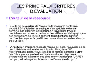 LES PRINCIPAUX CRITERES D’EVALUATION L’auteur de la ressource    Quelle est  l'expertise  de l'auteur de la ressource sur le sujet abordé ? S'il s'agit d'un scientifique, d'un spécialiste dans le domaine, son expertise est reconnue à travers ses travaux précédents, ou par son expérience. Les références bibliographiques des publications de l'auteur donnent des indications, par leur nombre, leur sujet et la qualité des revues dans lesquelles elles ont été publiées.    L'institution  d'appartenance de l'auteur est aussi révélatrice de sa crédibilité dans le domaine dont il parle. Ainsi, dans l'URL http://urfist.univ-lyon1.fr/eval_site.ppt, le nom de domaine «  univ-lyon1.fr  » prouve que le document consulté, un diaporama powerpoint sur l'évaluation des sites internet réalisé par l'URFIST de Lyon, est hébergé sur le serveur de l'université de Lyon 1.  