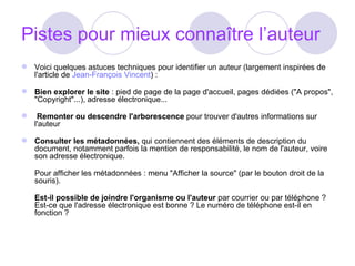 Pistes pour mieux connaître l’auteur Voici quelques astuces techniques pour identifier un auteur (largement inspirées de l'article de  Jean-François Vincent ) : Bien explorer le site  : pied de page de la page d'accueil, pages dédiées ("A propos", "Copyright"...), adresse électronique...    Remonter ou descendre l'arborescence  pour trouver d'autres informations sur l'auteur Consulter les métadonnées,  qui contiennent des éléments de description du document, notamment parfois la mention de responsabilité, le nom de l'auteur, voire son adresse électronique.  Pour afficher les métadonnées : menu "Afficher la source" (par le bouton droit de la souris).  Est-il possible de joindre l'organisme ou l'auteur  par courrier ou par téléphone ? Est-ce que l'adresse électronique est bonne ? Le numéro de téléphone est-il en fonction ?  