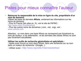 Pistes pour mieux connaître l’auteur Retrouver le responsable de la mise en ligne du site, propriétaire d'un nom de domaine  :  Utiliser les base de données  Whois , contenant les informations sur les noms de domaine.  - Pour la France (les sites en .fr), voir le site de l'AFNIC :  http://www.afnic.fr/outils/whois   - Pour les autres noms de domaines (.com, .net, .org), voir :  www.uwhois.com   Attention : un nom dans une base Whois ne correspond pas forcément au nom de l'auteur, ni du webmestre ; et les données des bases Whois ne sont pas forcément actualisées. Utiliser les outils de recherche généralistes et spécialisés :   - Après avoir trouvé un nom dans Whois, faire une recherche sur ce nom dans un moteur de recherche  (Google...)  - Utiliser aussi :  http://www.raynette.fr/services/whois/ 