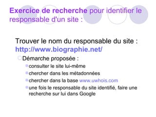 Exercice de recherche  pour identifier le responsable d'un site : Trouver le nom du responsable du site :  http://www.biographie.net/  Démarche proposée :  consulter le site lui-même  chercher dans les métadonnées  chercher dans la base  www.uwhois.com   une fois le responsable du site identifié, faire une recherche sur lui dans Google        