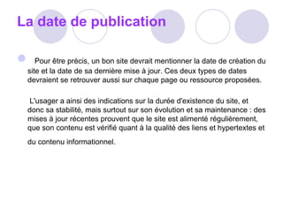 La date de publication        Pour être précis, un bon site devrait mentionner la date de création du site et la date de sa dernière mise à jour. Ces deux types de dates devraient se retrouver aussi sur chaque page ou ressource proposées.   L'usager a ainsi des indications sur la durée d'existence du site, et donc sa stabilité, mais surtout sur son évolution et sa maintenance : des mises à jour récentes prouvent que le site est alimenté régulièrement, que son contenu est vérifié quant à la qualité des liens et hypertextes et du contenu informationnel.   