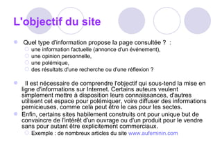 L'objectif du site     Quel type d'information propose la page consultée ?  :  une information factuelle (annonce d'un événement),  une opinion personnelle,  une polémique,  des résultats d'une recherche ou d'une réflexion ?    Il est nécessaire de comprendre l'objectif qui sous-tend la mise en ligne d'informations sur Internet. Certains auteurs veulent simplement mettre à disposition leurs connaissances, d'autres utilisent cet espace pour polémiquer, voire diffuser des informations pernicieuses, comme cela peut être le cas pour les sectes.  Enfin, certains sites habilement construits ont pour unique but de convaincre de l'intérêt d'un ouvrage ou d'un produit pour le vendre sans pour autant être explicitement commerciaux. Exemple : de nombreux articles du site  www.aufeminin.com   