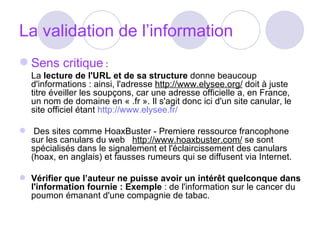 La validation de l’information Sens critique  :  La  lecture de l'URL et de sa structure  donne beaucoup d'informations : ainsi, l'adresse  http://www.elysee.org/  doit à juste titre éveiller les soupçons, car une adresse officielle a, en France, un nom de domaine en « .fr ». Il s'agit donc ici d'un site canular, le site officiel étant  http://www.elysee.fr/   Des sites comme HoaxBuster - Premiere ressource francophone sur les canulars du web    http://www.hoaxbuster.com/  se sont spécialisés dans le signalement et l'éclaircissement des canulars (hoax, en anglais) et fausses rumeurs qui se diffusent via Internet.  Vérifier que l’auteur ne puisse avoir un intérêt quelconque dans l'information fournie : Exemple  : de l'information sur le cancer du poumon émanant d'une compagnie de tabac. 
